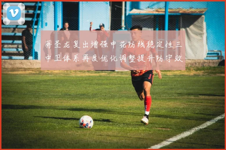 蒋圣龙复出增强申花防线稳定性三中卫体系再度优化调整提升防守效果