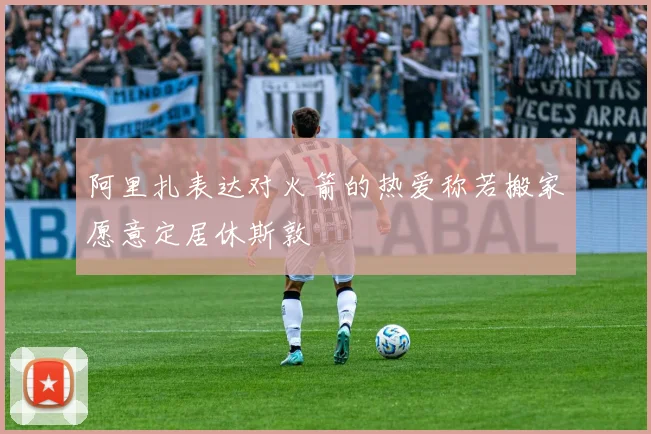 阿里扎表达对火箭的热爱称若搬家愿意定居休斯敦