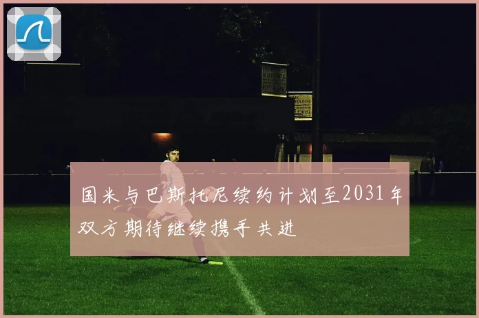 国米与巴斯托尼续约计划至2031年双方期待继续携手共进