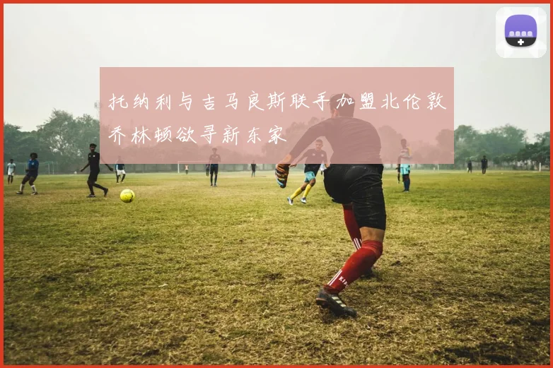 托纳利与吉马良斯联手加盟北伦敦乔林顿欲寻新东家