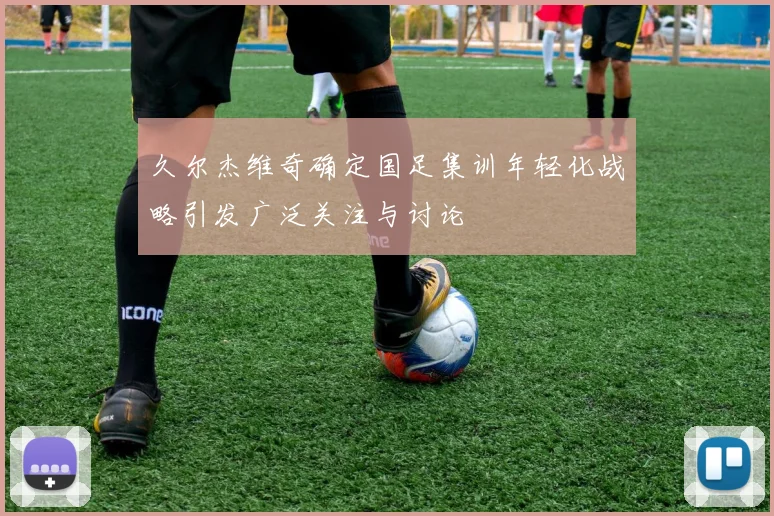 久尔杰维奇确定国足集训年轻化战略引发广泛关注与讨论