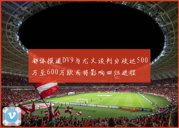 都体报道DV9与尤文谈判分歧达500万至600万欧或将影响回归进程