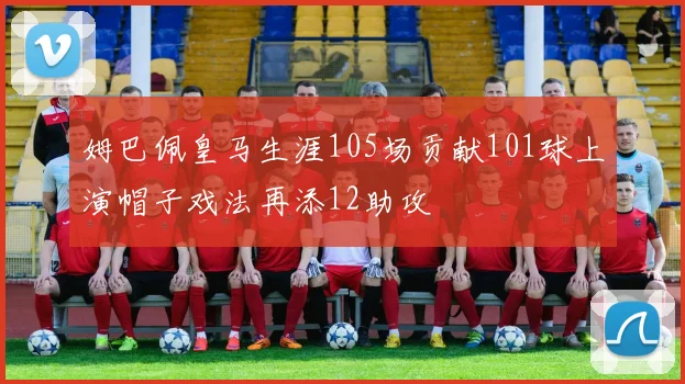 姆巴佩皇马生涯105场贡献101球上演帽子戏法再添12助攻
