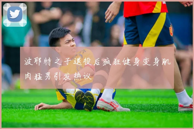 波耶特之子退役后疯狂健身变身肌肉猛男引发热议