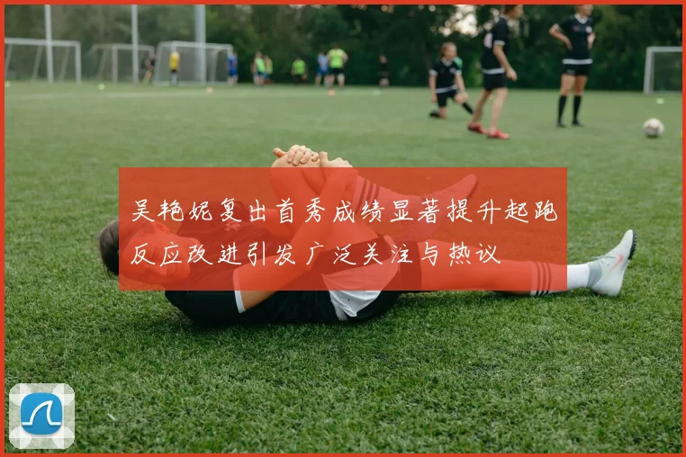 吴艳妮复出首秀成绩显著提升起跑反应改进引发广泛关注与热议